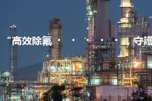 “高效除氟，守護(hù)碧水藍(lán)天——廢水中氟離子處理新篇章”
